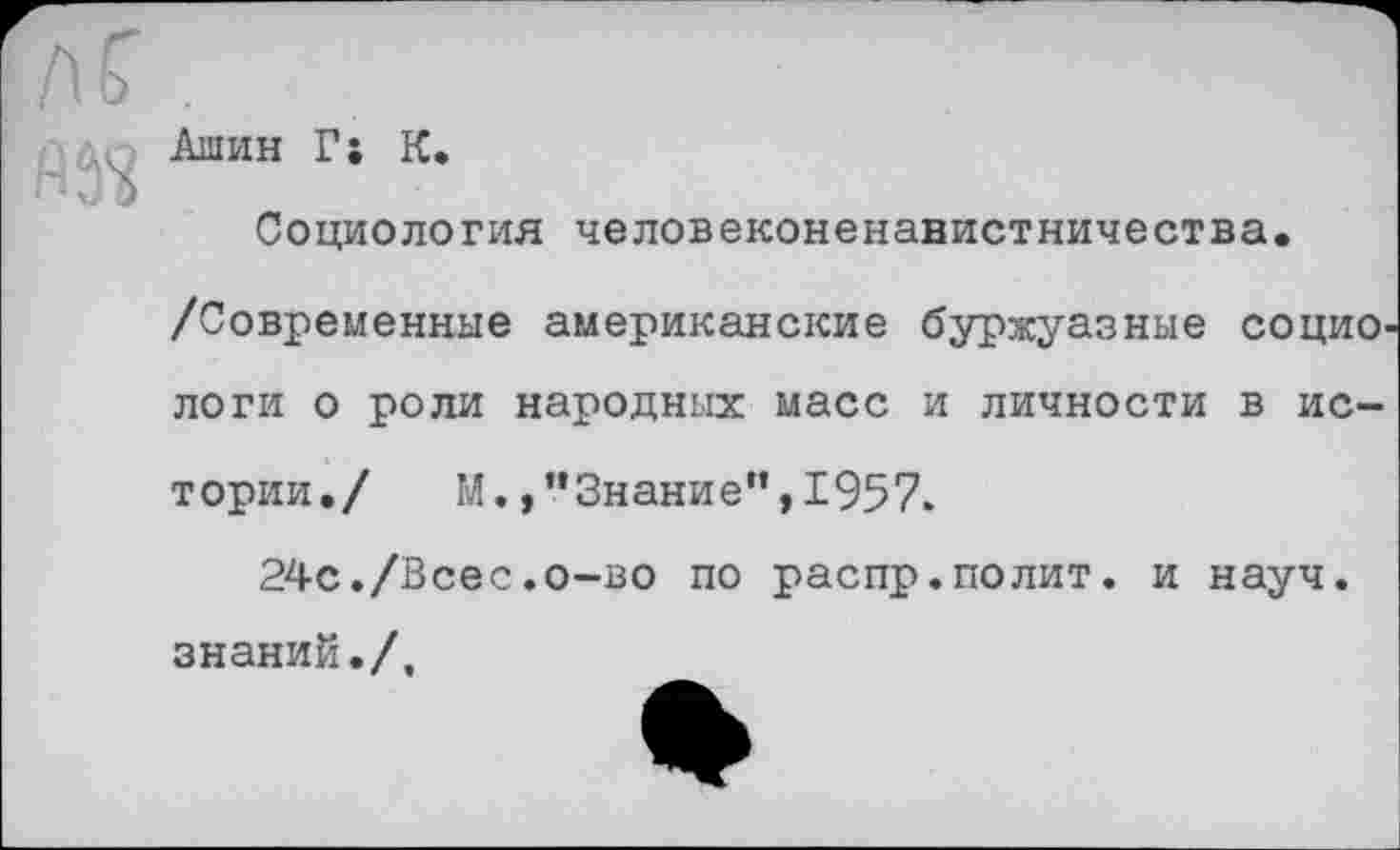 ﻿Ашин Г; К.
Социология человеконенавистничества.
/Современные американские буржуазные социо логи о роли народных масс и личности в истории./ М., "Знание", 1957.
24с./Всес.о-во по распр.полит. и науч, знаний./.